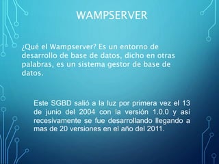 Este SGBD salió a la luz por primera vez el 13
de junio del 2004 con la versión 1.0.0 y así
recesivamente se fue desarrollando llegando a
mas de 20 versiones en el año del 2011.
WAMPSERVER
¿Qué el Wampserver? Es un entorno de
desarrollo de base de datos, dicho en otras
palabras, es un sistema gestor de base de
datos.
 