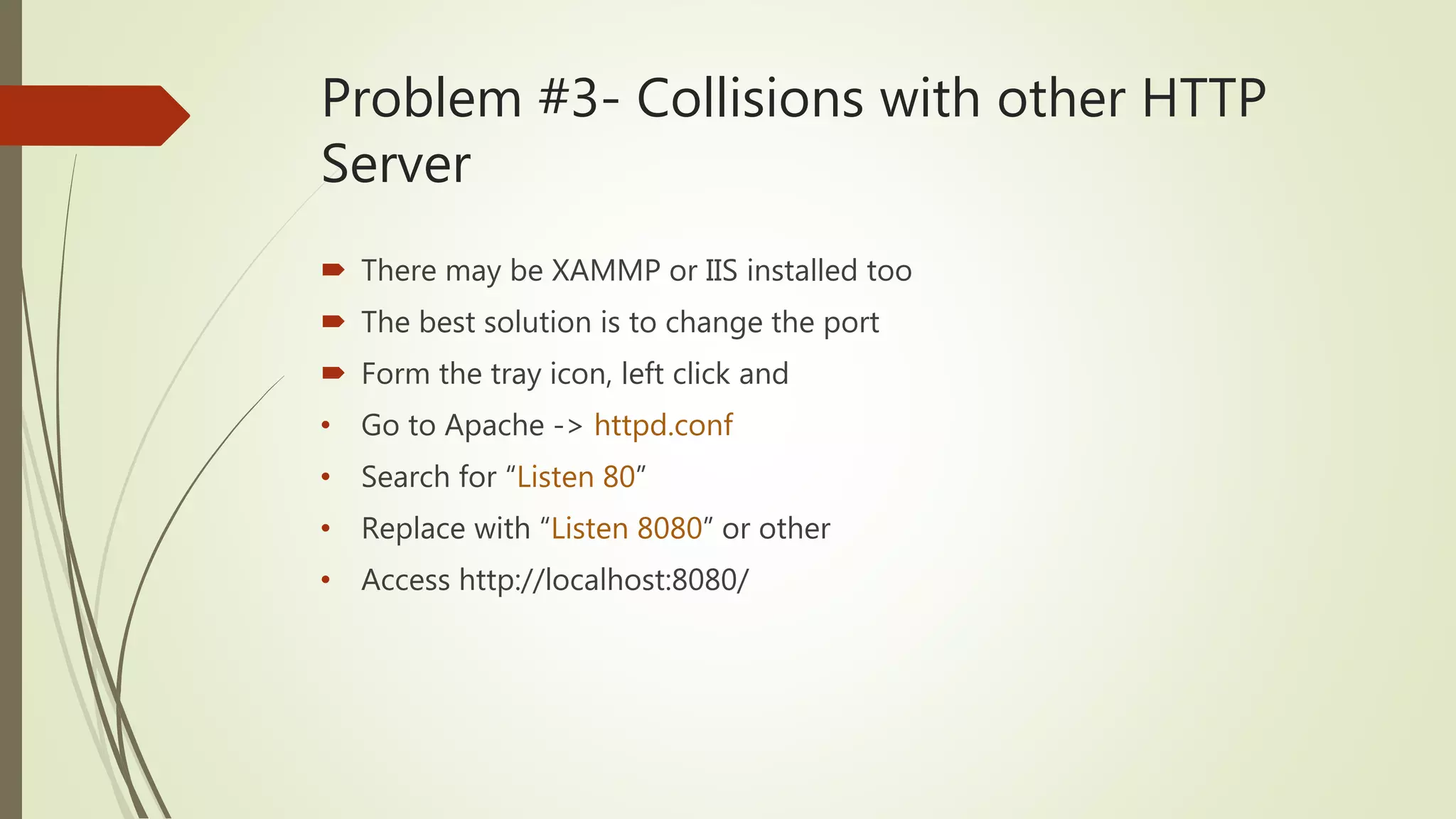 Problem #3- Collisions with other HTTP
Server
 There may be XAMMP or IIS installed too
 The best solution is to change the port
 Form the tray icon, left click and
• Go to Apache -> httpd.conf
• Search for “Listen 80”
• Replace with “Listen 8080” or other
• Access http://localhost:8080/
 