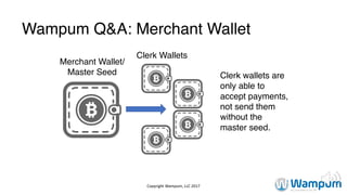 Copyright	Wampum,	LLC	2017
Wampum Q&A: Merchant Wallet
Merchant Wallet/
Master Seed
Clerk Wallets
Clerk wallets are
only able to
accept payments,
not send them
without the
master seed.
 