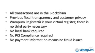 • All	transactions	are	in	the	Blockchain
• Provides	fiscal	transparency	and	customer	privacy
• Wampum	Register©	is	your	virtual	register;	there	is	
no	third	party	necessary
• No	local	bank	required
• No	PCI	Compliance	required
• No	payment	information	means	no	fraud	issues.
 