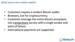 What	about	the	mobile	wallet?
• Customers	require	a	modern	Bitcoin	wallet.
• Browsers,	but	for	cryptocurrency.
• Customers	leverage	the	entire	bitcoin	ecosystem,	
not	a	proprietary service	with	a	single	vendor	and	
point	of	failure.
• International	payments	are	supported.
 
