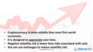 • Cryptocurrency	is	more	volatile	than	most	first	world	
currencies.		
• It	is	designed	to	appreciate over	time.		
• Negative	volatility	risk	is	lower	than	risks	associated	with	cash.
• You	can	use	exchanges	to	reduce	volatility	risk.
Copyright	Wampum,	LLC	2017
 