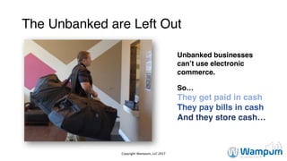 The Unbanked are Left Out
Unbanked businesses
can’t use electronic
commerce.
So…
They get paid in cash
They pay bills in cash
And they store cash…
http://www.usatoday.com/story/news/nation/2014/09/04/legal-marijuana-
workers/15000903/
Copyright	Wampum,	LLC	2017
 