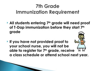    All students entering 7th grade will need proof
    of T-Dap immunization before they start 7th
    grade

   If you have not provided proof to
    your school nurse, you will not be
    able to register for 7th grade, receive
    a class schedule or attend school next year.
 