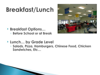    Breakfast Options…
    ◦ Before School or at Break

   Lunch… by Grade Level
    ◦ Salads, Pizza, Hamburgers, Chinese Food, Chicken
      Sandwiches, Etc…
 
