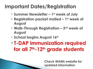    Summer Newsletter – 1st week of July
   Registration packet mailed – 1st week of
    August
   Walk-Through Registration – 2nd week of
    August
   School begins August 16th
 T-DAP     immunization required
    for all 7th-12th grade students

                     Check WAMS website for
                     updated information
 