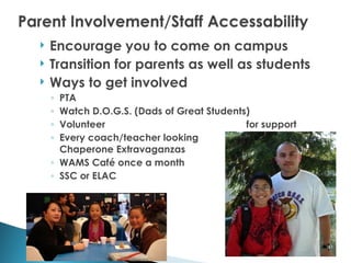    Encourage you to come on campus
   Transition for parents as well as students
   Ways to get involved
    ◦ PTA
    ◦ Watch D.O.G.S. (Dads of Great Students)
    ◦ Volunteer                             for support
    ◦ Every coach/teacher looking
      Chaperone Extravaganzas
    ◦ WAMS Café once a month
    ◦ SSC or ELAC
 