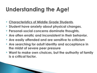    Characteristics of Middle Grade Students.
   Student have anxiety about physical changes.
   Personal-social concerns dominate thoughts.
   Are often erratic and inconsistent in their behavior.
   Are easily offended and are sensitive to criticism
   Are searching for adult identity and acceptance in
    the midst of severe peer pressure
   Want to make own choices, but the authority of family
    is a critical factor.
 