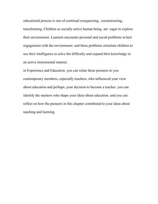 educational process is one of continual reorganizing , reconstructing,
transforming. Children as socially active human being are eager to explore
their environment. Learners encounter personal and social problems in heir
engagement with the environment. and these problems stimulate children to
use their intelligence to solve the difficulty and expand their knowledge in
an active instrumental manner.
in Experience and Education. you can relate these pioneers to you
contemporary members, especially teachers, who influenced your view
about education and perhaps, your decision to become a teacher. you can
identify the mentors who shape your ideas about education. and you can
reflect on how the pioneers in this chapter contributed to your ideas about
teaching and learning.
 