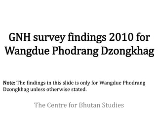 GNH survey findings 2010 for
Wangdue Phodrang Dzongkhag

Note: The findings in this slide is only for Wangdue Phodrang
Dzongkhag unless otherwise stated.

             The Centre for Bhutan Studies
 