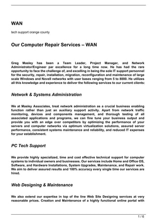WAN
tech support orange county



Our Computer Repair Services – WAN


Greg Masley has been a Team Leader, Project Manager, and Network
Administrator/Engineer par excellence for a long time now. He has had the rare
opportunity to face the challenge of, and excelling in being the sole IT support personnel
for the security, repair, installation, migration, reconfiguration and maintenance of large
scale Windows and Novell networks with user bases ranging from 5 to 8000. He utilizes
all this knowledge and experience to deliver the following services to our current clients:


Network & Systems Administration

We at Masley Associates, treat network administration as a crucial business enabling
function rather than just an auxiliary support activity. Apart from network traffic
monitoring, devices and components management, and thorough testing of all
associated applications and programs, we can fine tune your business output and
provide you with an edge over competitors by optimizing the performance of your
servers and computer networks via optimum virtualization solutions, assured server
performance, consistent systems maintenance and reliability, and reduced IT expenses
for your establishment.


PC Tech Support

We provide highly specialized, time and cost effective technical support for computer
systems to individual owners and businesses. Our services include Home and Office OS,
Software, and Hardware Installations, System Upgrades, Maintenance, and Repair work.
We aim to deliver assured results and 100% accuracy every single time our services are
hired.


Web Designing & Maintenance

We also extend our expertise in top of the line Web Site Designing services at very
reasonable prices. Creation and Maintenance of a highly functional online portal with




                                                                                      1/6
 