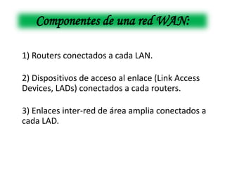 Componentes de una red WAN:

1) Routers conectados a cada LAN.

2) Dispositivos de acceso al enlace (Link Access
Devices, LADs) conectados a cada routers.

3) Enlaces inter-red de área amplia conectados a
cada LAD.
 