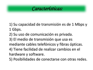 Características:

1) Su capacidad de transmisión es de 1 Mbps y
1 Gbps.
2) Su uso de comunicación es privada.
3) El medio de transmisión que usa es
mediante cables telefónicos y fibras ópticas.
4) Tiene facilidad de realizar cambios en el
hardware y software.
5) Posibilidades de conectarse con otras redes.
 