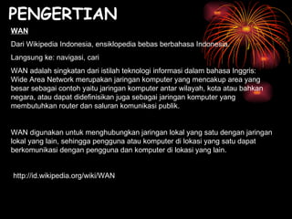 PENGERTIAN WAN Dari Wikipedia Indonesia, ensiklopedia bebas berbahasa Indonesia. Langsung ke: navigasi, cari WAN adalah singkatan dari istilah teknologi informasi dalam bahasa Inggris: Wide Area Network merupakan jaringan komputer yang mencakup area yang besar sebagai contoh yaitu jaringan komputer antar wilayah, kota atau bahkan negara, atau dapat didefinisikan juga sebagai jaringan komputer yang membutuhkan router dan saluran komunikasi publik. WAN digunakan untuk menghubungkan jaringan lokal yang satu dengan jaringan lokal yang lain, sehingga pengguna atau komputer di lokasi yang satu dapat berkomunikasi dengan pengguna dan komputer di lokasi yang lain. http://id.wikipedia.org/wiki/WAN 