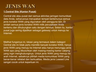 JENIS WAN 1.Central Site (Kantor Pusat) Central site atau pusat dari semua aktivitas jaringan komunikasi data Anda, seharusnya merupakan tempat bertemunya semua jenis koneksi WAN yang digunakan oleh pengguna lain. Di sinilah semua jenis koneksi WAN milik perusahaan Anda bertemu dan dihubungkan satu dengan lainnya. Selain itu, kantor pusat juga sering dijadikan sebagai gateway untuk menuju ke Internet. Melihat fungsinya ini, lokasi yang termasuk dalam kategori Central site ini tidak perlu memiliki banyak koneksi WAN, hanya jenis WAN yang menuju ke Internet atau hanya menunggu jenis WAN apa yang dibutuhkan oleh masing-masing kantor cabang yang ingin menghubunginya. Untuk jenis WAN yang menuju ke arah Internet, sebaiknya pilihlah media komunikasi WAN yang benar-benar reliabel dan berkualitas. Media jenis Leased Line sangat cocok untuk keperluan ini. 