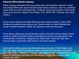 2.Branch Office (Kantor Cabang) Kantor cabang merupakan titik yang paling tidak membutuhkan satu jenis media komunikasi WAN untuk dapat menghubungin kantor pusatnya. Untuk itu, pemilihan media WAN di sinilah yang terpenting. Terdapat cukup banyak pilihan media WAN yang cocok untuk ini, seperti Frame Relay, X.25, ISDN, DSL, Wireless, dan Cable modem.  Untuk kantor cabang yang tidak terlalu jauh dari kantor pusatnya, media WAN Wireless merupakan yang paling cocok. Karena media ini cukup fleksibel dan mudah diimplementasikan. Selain itu, biayanya murah dan ekonomis.  Untuk kantor cabangnya yang tidak harus selalu terkoneksi 24 jam dengan kantor pusatnya, ISDN merupakan pilihan yang bijaksana karena dial saja kapan Anda membutuhkan koneksinya. Harganya pun tidak terlalu mahal dan tidak akan menyia-yiakan uang Anda untuk koneksi yang tidak terpakai. Untuk kantor cabang yang harus terkoneksi terus-menerus, Frame Relay, X.25, DSL, dan Cable modem merupakan solusi yang tepat karena biaya yang Anda bayarkan untuk koneksi 24 jam non-stop akan lebih ekonomis menggunakan media-media ini. Kecepatan dan reliabilitasnya pun lebih tinggi dibandingkan media wireless dan ISDN. 