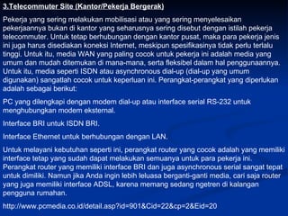 3.Telecommuter Site (Kantor/Pekerja Bergerak) Pekerja yang sering melakukan mobilisasi atau yang sering menyelesaikan pekerjaannya bukan di kantor yang seharusnya sering disebut dengan istilah pekerja telecommuter. Untuk tetap berhubungan dengan kantor pusat, maka para pekerja jenis ini juga harus disediakan koneksi Internet, meskipun spesifikasinya tidak perlu terlalu tinggi. Untuk itu, media WAN yang paling cocok untuk pekerja ini adalah media yang umum dan mudah ditemukan di mana-mana, serta fleksibel dalam hal penggunaannya. Untuk itu, media seperti ISDN atau asynchronous dial-up (dial-up yang umum digunakan) sangatlah cocok untuk keperluan ini. Perangkat-perangkat yang diperlukan adalah sebagai berikut: PC yang dilengkapi dengan modem dial-up atau interface serial RS-232 untuk menghubungkan modem eksternal.  Interface BRI untuk ISDN BRI. Interface Ethernet untuk berhubungan dengan LAN. Untuk melayani kebutuhan seperti ini, perangkat router yang cocok adalah yang memiliki interface tetap yang sudah dapat melakukan semuanya untuk para pekerja ini. Perangkat router yang memiliki interface BRI dan juga asynchronous serial sangat tepat untuk dimiliki. Namun jika Anda ingin lebih leluasa berganti-ganti media, cari saja router yang juga memiliki interface ADSL, karena memang sedang ngetren di kalangan pengguna rumahan. http://www.pcmedia.co.id/detail.asp?id=901&Cid=22&cp=2&Eid=20 