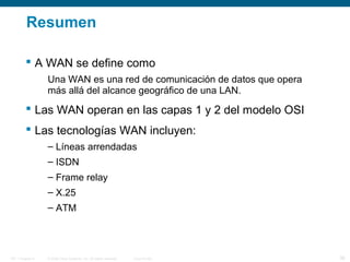© 2006 Cisco Systems, Inc. All rights reserved. Cisco PublicITE 1 Chapter 6 36
Resumen
 A WAN se define como
Una WAN es una red de comunicación de datos que opera
más allá del alcance geográfico de una LAN.
 Las WAN operan en las capas 1 y 2 del modelo OSI
 Las tecnologías WAN incluyen:
– Líneas arrendadas
– ISDN
– Frame relay
– X.25
– ATM
 