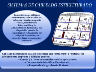 SISTEMAS DE CABLEADO ESTRUCTURADO
.
En un sistema de cableado
estructurado, cada estación de
trabajo se conecta a un punto
central, facilitando la
interconexión y la
administración del sistema, esta
disposición permite la
comunicación virtualmente con
cualquier dispositivo, en
cualquier lugar y en cualquier
momento
Cableado Estructurado trata de especificar una “Estructura” o “Sistema” de
cableado para empresas y edificios que sea:
– Común y a la vez independiente de las aplicaciones
– Documentada (Identificación adecuada)
– Proyectada a largo plazo (> 10 años)
 