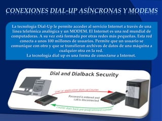 CONEXIONES DIAL-UP ASÍNCRONAS Y MODEMS
La tecnología Dial-Up le permite acceder al servicio Internet a través de una
línea telefónica analógica y un MODEM. El Internet es una red mundial de
computadoras. A su vez está formada por otras redes más pequeñas. Esta red
conecta a unos 100 millones de usuarios. Permite que un usuario se
comunique con otro y que se transfieran archivos de datos de una máquina a
cualquier otra en la red.
La tecnología dial up es una forma de conectarse a Internet.
 