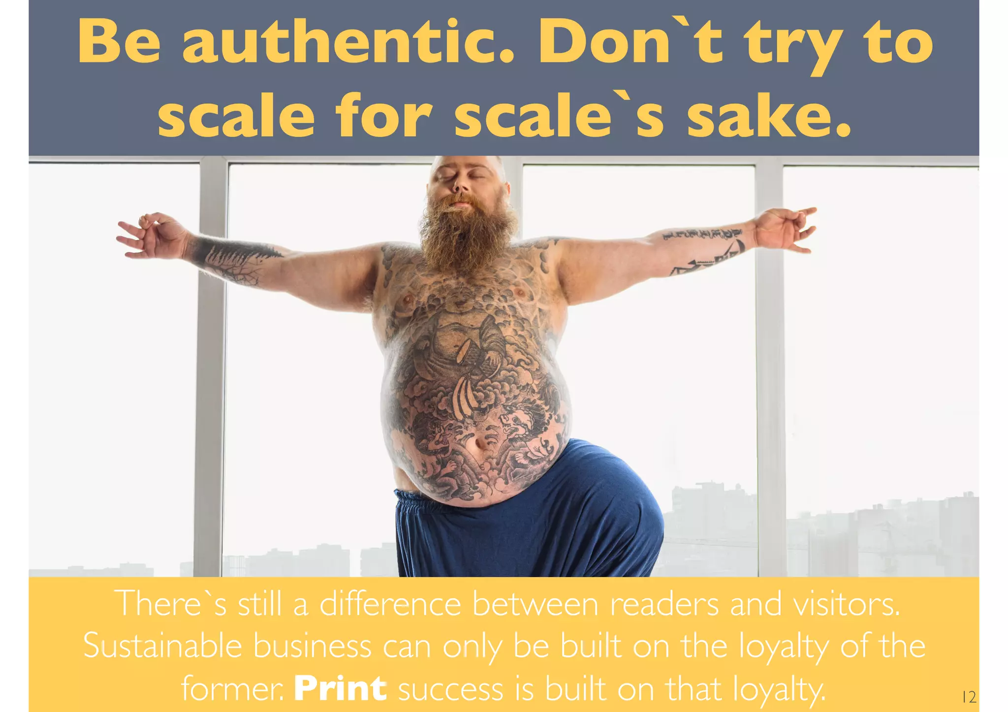 Be authentic. Don`t try to
scale for scale`s sake.
There`s still a difference between readers and visitors.
Sustainable business can only be built on the loyalty of the
former. Print success is built on that loyalty. 12
 