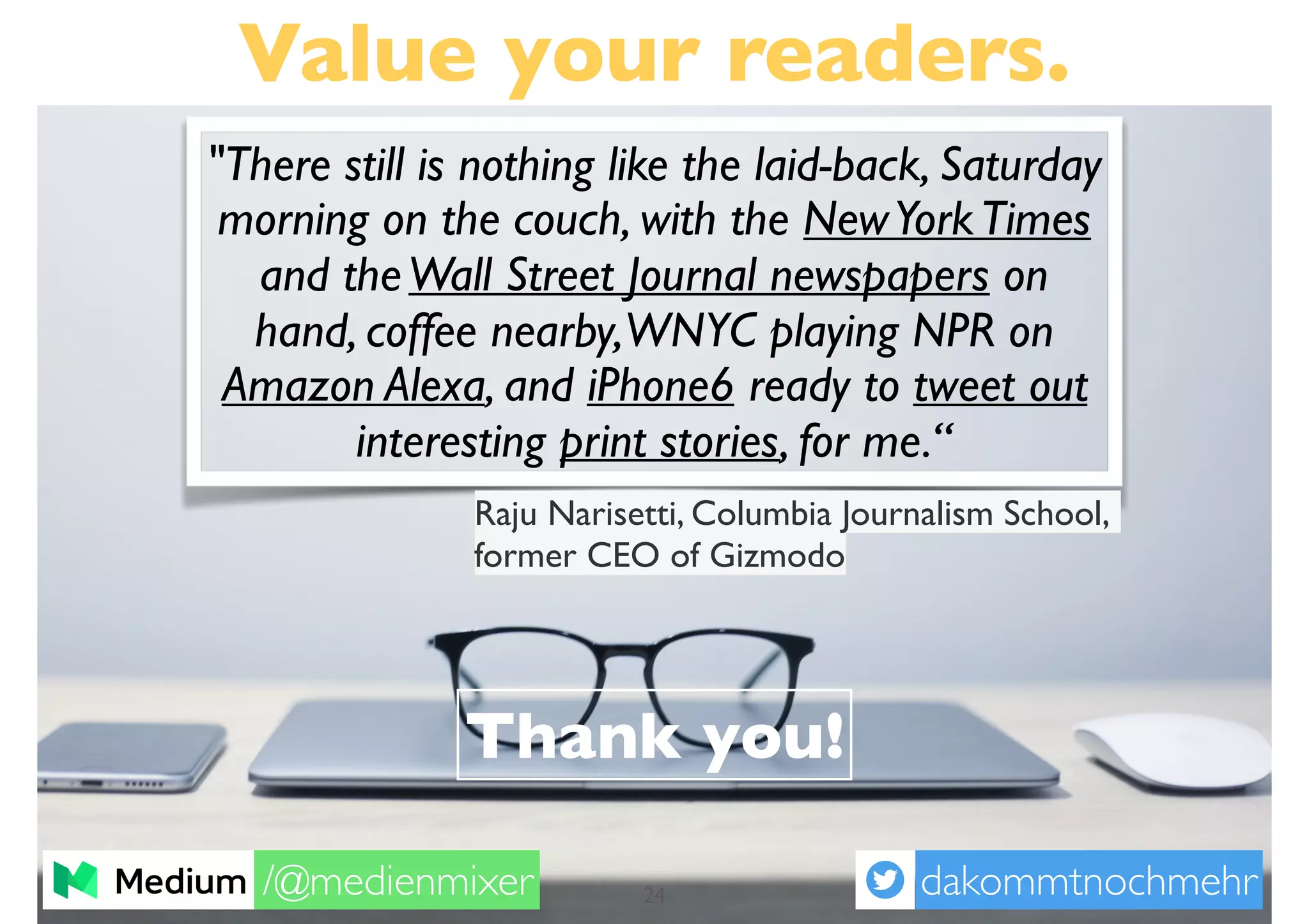 Value your readers.
Thank you!
dakommtnochmehr/@medienmixer 24
"There still is nothing like the laid-back, Saturday
morning on the couch, with the NewYorkTimes
and theWall Street Journal newspapers on
hand, coffee nearby,WNYC playing NPR on
Amazon Alexa, and iPhone6 ready to tweet out
interesting print stories, for me.“
Raju Narisetti, Columbia Journalism School,
former CEO of Gizmodo
 