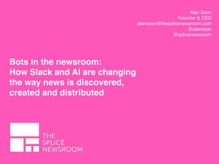 Alan Soon
Founder & CEO
alansoon@thesplicenewsroom.com
@alansoon
@splicenewsroom
Bots in the newsroom:
How Slack and AI are changing
the way news is discovered,
created and distributed
 
