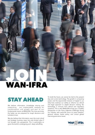 STAY AHEAD
We believe information, knowledge sharing and
networking are irreplaceable catalysts for
transformation and growth and part of our
fundamental mission at WAN-IFRA. The more we know,
the better we are prepared for tough decisions and
turbulent times.
We also believe that information, even the most critical
and strategic business news, has only limited value if
not brought into perspective. This is particularly so
given the world is undergoing such deep reshufﬂing.
To build the future, we cannot be tied to the present
day and current technology. The growth in computing
power and the exponential inclusion of digital in our
daily lives outstrips our ability to reframe our ethical
and legal approach to digital decision making. No
technology is immune from ethical and regulatory
questions. This is why WAN-IFRA brings you a healthy
perspective on the many collective challenges facing
our industry, with particular focus on press freedom,
general interest media policy, and critical global
Internet governance issues.
JOINWAN-IFRA
 