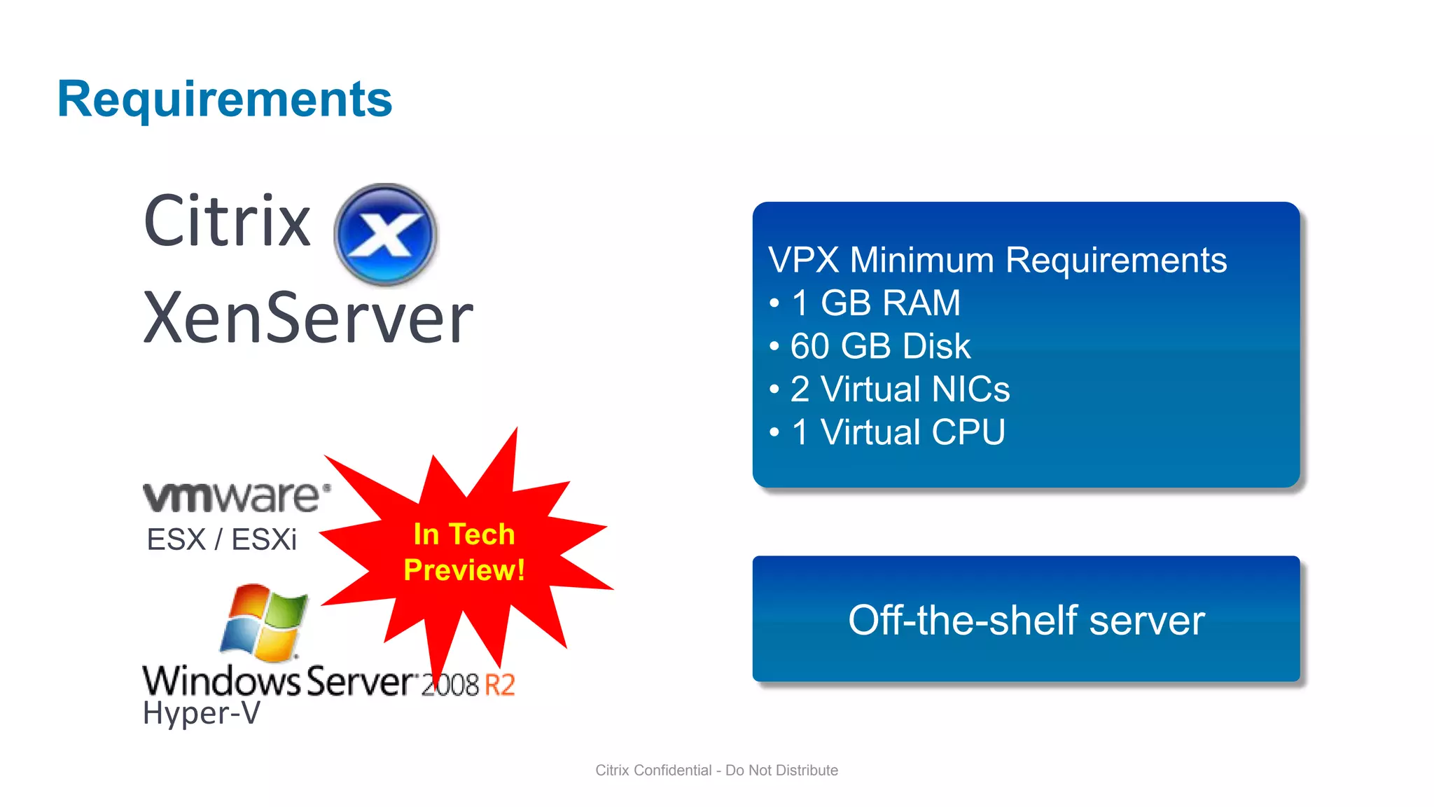 Requirements

   Citrix                                             VPX Minimum Requirements
   XenServer                                          • 1 GB RAM
                                                      • 60 GB Disk
                                                      • 2 Virtual NICs
                                                      • 1 Virtual CPU

   ESX / ESXi    In Tech
                Preview!
                                                                     Off-the-shelf server

   Hyper-V
                           Citrix Confidential - Do Not Distribute
 