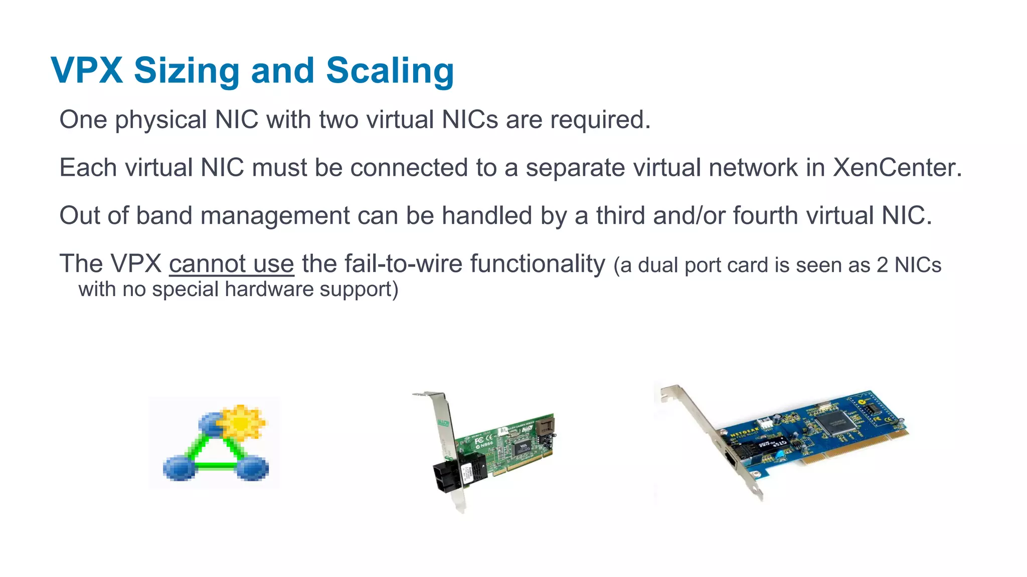 VPX Sizing and Scaling
One physical NIC with two virtual NICs are required.
Each virtual NIC must be connected to a separate virtual network in XenCenter.
Out of band management can be handled by a third and/or fourth virtual NIC.
The VPX cannot use the fail-to-wire functionality (a dual port card is seen as 2 NICs
 with no special hardware support)
 