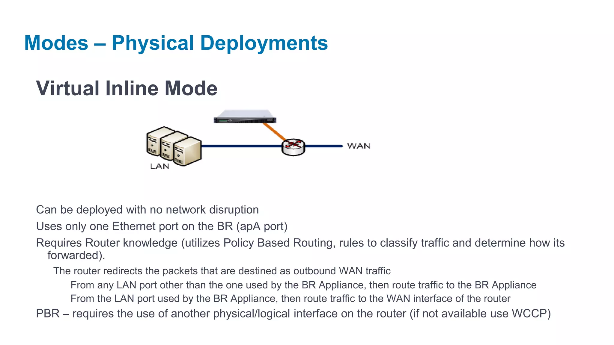 Modes – Physical Deployments

 Virtual Inline Mode




 Can be deployed with no network disruption
 Uses only one Ethernet port on the BR (apA port)
 Requires Router knowledge (utilizes Policy Based Routing, rules to classify traffic and determine how its
   forwarded).
    The router redirects the packets that are destined as outbound WAN traffic
       From any LAN port other than the one used by the BR Appliance, then route traffic to the BR Appliance
       From the LAN port used by the BR Appliance, then route traffic to the WAN interface of the router
 PBR – requires the use of another physical/logical interface on the router (if not available use WCCP)
 
