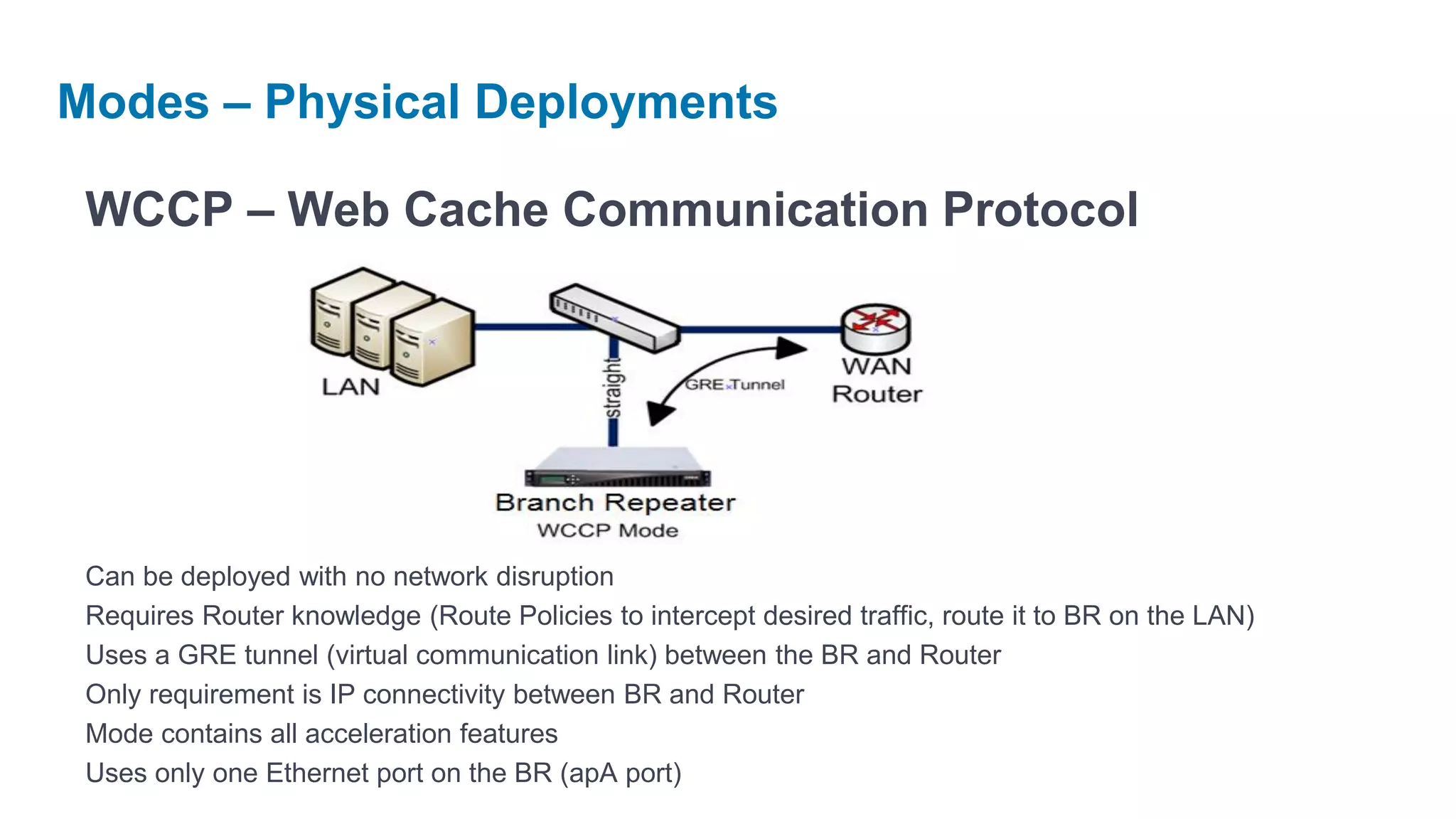 Modes – Physical Deployments

 WCCP – Web Cache Communication Protocol




 Can be deployed with no network disruption
 Requires Router knowledge (Route Policies to intercept desired traffic, route it to BR on the LAN)
 Uses a GRE tunnel (virtual communication link) between the BR and Router
 Only requirement is IP connectivity between BR and Router
 Mode contains all acceleration features
 Uses only one Ethernet port on the BR (apA port)
 