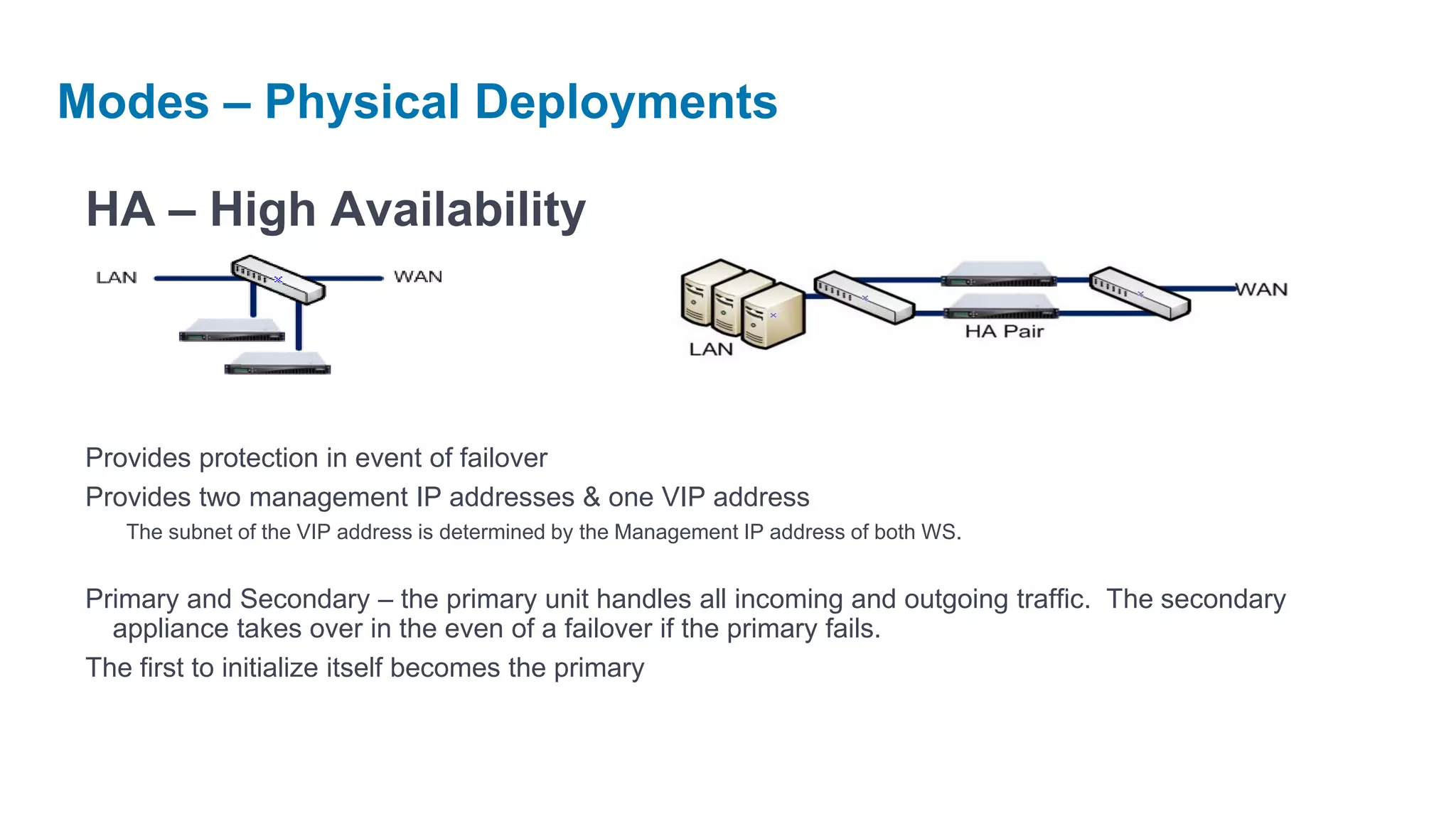 Modes – Physical Deployments

 HA – High Availability



 Provides protection in event of failover
 Provides two management IP addresses & one VIP address
    The subnet of the VIP address is determined by the Management IP address of both WS.


 Primary and Secondary – the primary unit handles all incoming and outgoing traffic. The secondary
   appliance takes over in the even of a failover if the primary fails.
 The first to initialize itself becomes the primary
 