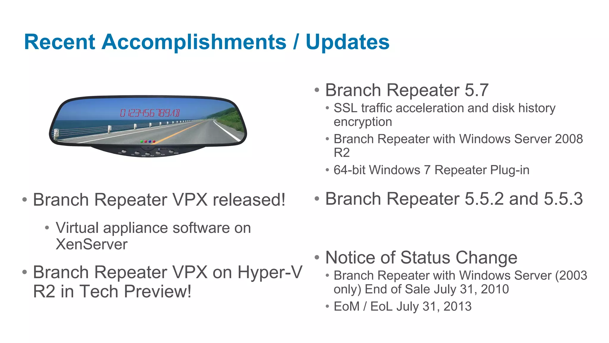 Recent Accomplishments / Updates

                                    • Branch Repeater 5.7
                                     • SSL traffic acceleration and disk history
                                       encryption
                                     • Branch Repeater with Windows Server 2008
                                       R2
                                     • 64-bit Windows 7 Repeater Plug-in

• Branch Repeater VPX released!     • Branch Repeater 5.5.2 and 5.5.3
  • Virtual appliance software on
    XenServer
                                    • Notice of Status Change
• Branch Repeater VPX on Hyper-V     • Branch Repeater with Windows Server (2003
  R2 in Tech Preview!                  only) End of Sale July 31, 2010
                                     • EoM / EoL July 31, 2013
 