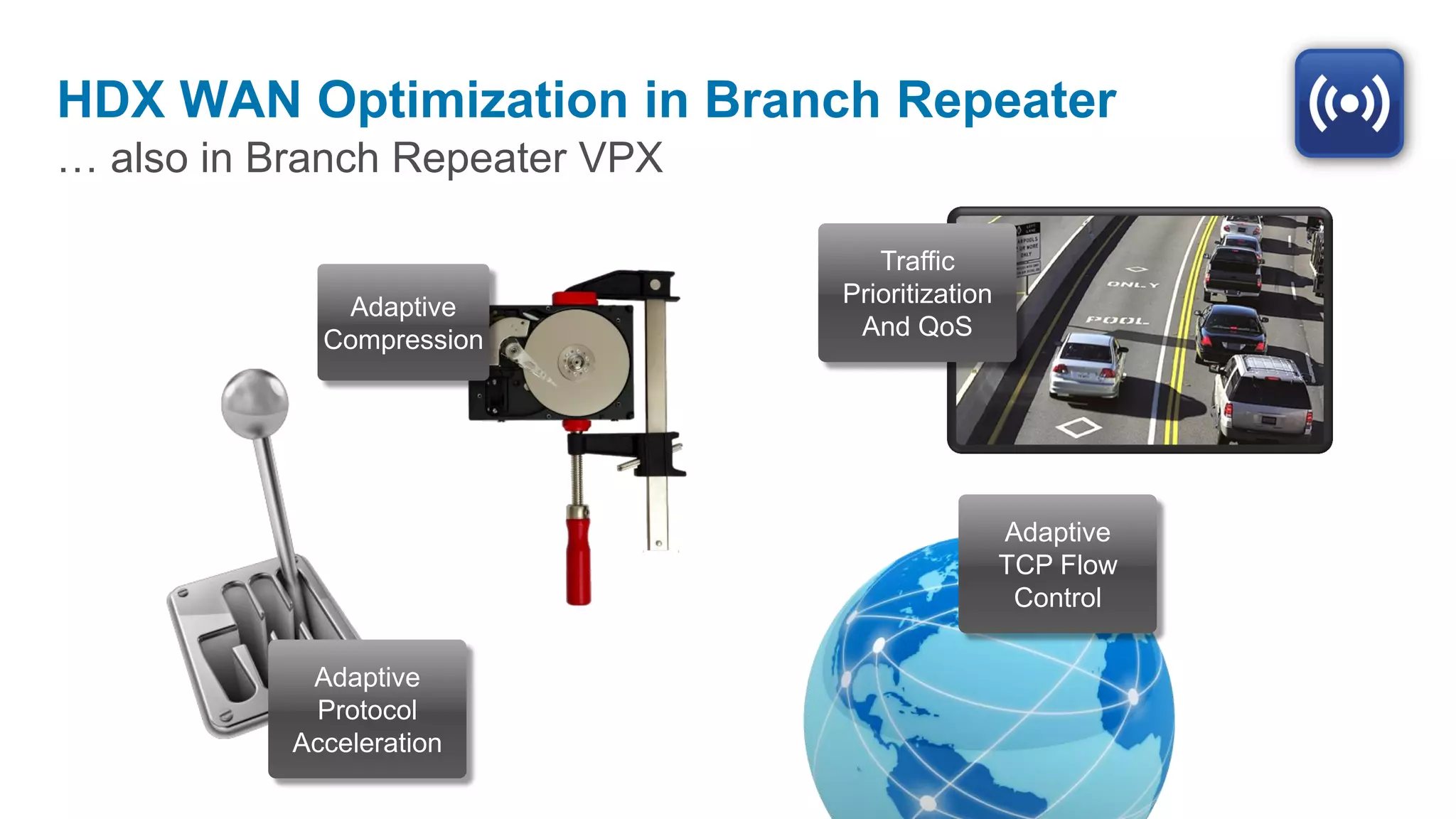 HDX WAN Optimization in Branch Repeater
… also in Branch Repeater VPX

                                   Traffic
              Adaptive          Prioritization
             Compression         And QoS




                                                 Adaptive
                                                 TCP Flow
                                                  Control

            Adaptive
            Protocol
           Acceleration
 