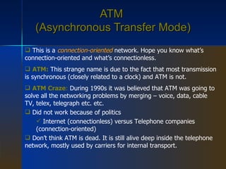 ATM  (Asynchronous Transfer Mode) This is a  connection-oriented  network. Hope you know what’s connection-oriented and what’s connectionless. ATM:  This strange name is due to the fact that most transmission is synchronous (closely related to a clock) and ATM is not. ATM Craze :  During 1990s it was believed that ATM was going to solve all the networking problems by merging – voice, data, cable TV, telex, telegraph etc. etc. Did not work because of politics Internet (connectionless) versus Telephone companies (connection-oriented) Don’t think ATM is dead. It is still alive deep inside the telephone network, mostly used by carriers for internal transport. 
