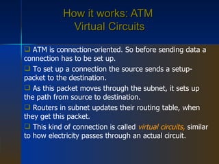 How it works: ATM  Virtual Circuits ATM is connection-oriented. So before sending data a connection has to be set up. To set up a connection the source sends a setup-packet to the destination. As this packet moves through the subnet, it sets up the path from source to destination. Routers in subnet updates their routing table, when they get this packet. This kind of connection is called  virtual circuits,   similar to how electricity passes through an actual circuit. 