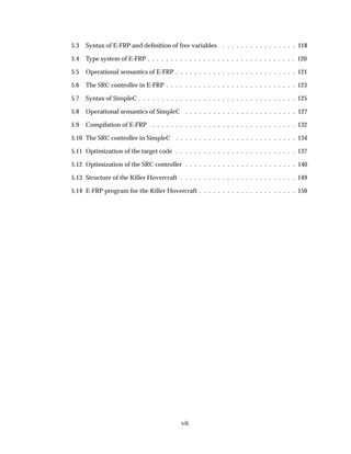 5.3 Syntax of E-FRP and deﬁnition of free variables . . . . . . . . . . . . . . . . 118
5.4 Type system of E-FRP . . . . . . . . . . . . . . . . . . . . . . . . . . . . . . . . 120
5.5 Operational semantics of E-FRP . . . . . . . . . . . . . . . . . . . . . . . . . . 121
5.6 The SRC controller in E-FRP . . . . . . . . . . . . . . . . . . . . . . . . . . . . 123
5.7 Syntax of SimpleC . . . . . . . . . . . . . . . . . . . . . . . . . . . . . . . . . . 125
5.8 Operational semantics of SimpleC . . . . . . . . . . . . . . . . . . . . . . . . 127
5.9 Compilation of E-FRP . . . . . . . . . . . . . . . . . . . . . . . . . . . . . . . 132
5.10 The SRC controller in SimpleC . . . . . . . . . . . . . . . . . . . . . . . . . . 134
5.11 Optimization of the target code . . . . . . . . . . . . . . . . . . . . . . . . . . 137
5.12 Optimization of the SRC controller . . . . . . . . . . . . . . . . . . . . . . . . 140
5.13 Structure of the Killer Hovercraft . . . . . . . . . . . . . . . . . . . . . . . . . 149
5.14 E-FRP program for the Killer Hovercraft . . . . . . . . . . . . . . . . . . . . . 150
vii
 