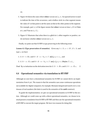 on.
2. Figure 4.6 shows the cases where when occurs on Ø¼ Øµ. An upward arrow is used
to indicate the time of the occurrence, and a hollow circle in a line segment means
the value of at that point is not the same as that at the other points in the segment.
For example, part ´ µ of the ﬁgure means that when occurs at time Ø¼ if is False
at Ø¼ and True on ´Ø¼ Ì½µ.
3. Figure 4.7 illustrates that when there is a glitch in , either negative or positive, we
do not know whether when occurs on Ø¼ Øµ.
Finally, we point out that H-FRP is type preserving in the following sense:
Lemma 4.1 (Type preservation of semantics). Given any ¾ , Ú ¾ Î , ¾ , and
type «, we have
1. ª B « and ª µ Ø¼ Ø ¾Ì at Ø¼ Ø ¾« , and
2. ª Ú E « and ª µ Ø¼ Ø ¾Ì occ Ú Ø¼ Ø ¾´Maybe ´Ì «µµ .
Proof. By co-induction on the derivation trees for ª B « and ª Ú E «.
4.4 Operational semantics via translation to RT-FRP
Although we now have a denotational semantics for H-FRP, we cannot derive an imple-
mentation from it yet. The reason is that the semantics uses some continuous operations
not available for digital computers, for example, Riemann integral and search over a con-
tinuum of real numbers (the latter is used in the semantics of the until construct).
To guide the implementation, we give an operational semantics to H-FRP in this sec-
tion. Although we could come up with a direct operational semantics, we choose to in-
stead present a translation from H-FRP to RT-FRP, and then use the operational semantics
of RT-FRP to execute the target program. We have two reasons for doing this:
86
 