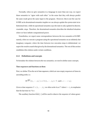 Normally, when we give semantics to a language in more than one way, we expect
those semantics to “agree with each other” in the sense that they will always predict
the same result given the same input to the program. However, this is not the case for
H-FRP, as its denotational semantics implies we can always update the system state in in-
ﬁnitesimal time, while its operational semantics says the state is only updated in discrete,
countable, steps. Therefore, the denotational semantics describes the idealized situation
where we have inﬁnite computational power.
Nonetheless, we expect some correspondence between the two semantics of H-FRP:
namely, when we execute a program using the operational semantics on an inﬁnitely fast
imaginary computer, where the time between two execution steps is inﬁnitesimal, we
expect the result to match that given by the denotational semantics. The rest of this section
establishes this relation under certain conditions.
4.5.1 Deﬁnitions and concepts
To formalize the relation between the two semantics, we need to deﬁne some concepts.
Time sequences and functions on them
First, we deﬁne TS as the set of time sequences, which are non-empty sequences of times in
ascending order, i.e.
TS
def
Ø½ ¡¡¡ ØÒ
¬
¬ Ò ¾Æ Ø½ ¡¡¡ ØÒ Ì and Ø½ ¡¡¡ ØÒ
Given a time sequence È Ø½ ¡¡¡ ØÒ , we often write it as ÈØ where Ø ØÒ to emphasize
that the last time in È is Ø.
The auxiliary function trace   will be used to observe the sequence of values gener-
92
 