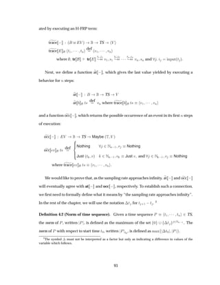 ated by executing an H-FRP term:
trace   ´ Î µ TS Î
trace Ø½ ¡¡¡ ØÒ
def
Ú½ ¡¡¡ ÚÒ
where tr tr
Ø½ ½
¸ Ú½ ×½
Ø¾ ¾
¸ ¡¡¡ØÒ Ò
¸ ÚÒ ×Ò and ÒÔÙØ´Ø µ
Next, we deﬁne a function at   , which gives the last value yielded by executing a
behavior for Ò steps:
at   TS Î
at Ø× def
ÚÒ where trace Ø× Ú½ ¡¡¡ ÚÒ
and a function occ   , which returns the possible occurrence of an event in its ﬁrst Ò steps
of execution:
occ   Î TS Maybe ´Ì Î µ
occ Ú Ø× def Nothing ¾ÆÒ ½ Ú Nothing
Just ´Ø Úµ ¾ÆÒ ½ Ú Just Ú and ¾Æ  ½ Ú Nothing
where trace Ú Ø× Ú½ ¡¡¡ ÚÒ
We would like to prove that, as the sampling rate approaches inﬁnity, at   and occ  
will eventually agree with at   and occ   , respectively. To establish such a connection,
we ﬁrst need to formally deﬁne what it means by “the sampling rate approaches inﬁnity”.
In the rest of the chapter, we will use the notation ¡Ø for Ø ·½  Ø . 2
Deﬁnition 4.2 (Norm of time sequence). Given a time sequence È Ø½ ¡¡¡ ØÒ ¾ TS,
the norm of È, written È , is deﬁned as the maximum of the set ¼ ¡Ø ¾ÆÒ ½ . The
norm of È with respect to start time Ø¼, written È Ø¼
, is deﬁned as Ñ Ü ¡Ø¼ È .
2
The symbol ¡ must not be interpreted as a factor but only as indicating a difference in values of the
variable which follows.
93
 