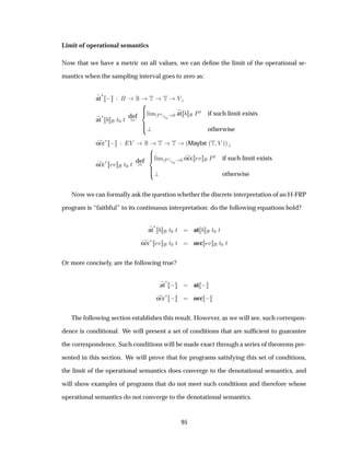Limit of operational semantics
Now that we have a metric on all values, we can deﬁne the limit of the operational se-
mantics when the sampling interval goes to zero as:
at
£
  Ì Ì Î
at
£
Ø¼ Ø def Ð Ñ ÈØ
Ø¼
¼ at ÈØ if such limit exists
otherwise
occ£   Î Ì Ì ´Maybe ´Ì Î µµ
occ
£ Ú Ø¼ Ø def Ð Ñ ÈØ
Ø¼
¼ occ Ú ÈØ if such limit exists
otherwise
Now we can formally ask the question whether the discrete interpretation of an H-FRP
program is “faithful” to its continuous interpretation: do the following equations hold?
at
£
Ø¼ Ø at Ø¼ Ø
occ
£ Ú Ø¼ Ø occ Ú Ø¼ Ø
Or more concisely, are the following true?
at
£
  at  
occ
£   occ  
The following section establishes this result. However, as we will see, such correspon-
dence is conditional. We will present a set of conditions that are sufﬁcient to guarantee
the correspondence. Such conditions will be made exact through a series of theorems pre-
sented in this section. We will prove that for programs satisfying this set of conditions,
the limit of the operational semantics does converge to the denotational semantics, and
will show examples of programs that do not meet such conditions and therefore whose
operational semantics do not converge to the denotational semantics.
95
 