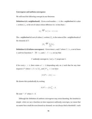 Convergence and uniform convergence
We will need the following concepts in our theorems:
Deﬁnition 4.4 (¯-neighborhood). Given a real number ¯ ¼, the ¯-neighborhood of a value
Ú, written Ú ¯, is the set of values whose difference to Ú is less than ¯:
Ú ¯
def
Ü
¬
¬ Ü  Ú ¯
The ¯-neighborhood of a set of values Ë, written Ë ¯, is the union of the ¯-neighborhoods of
the elements of Ë:
Ë ¯
def
Ú¾Ë
Ú ¯
Deﬁnition 4.5 (Uniform convergence). Given times Ø¼ and Ì where Ì Ø¼, a set of times
Ë, and two functions TS «, and Ì «, we say that
uniformly converges to on Ø¼ Ì except near Ë,
if for every ¯ ¼, there exists a Æ ¼ (depending only on ¯) such that for any time
sequence ÈØ where Ø Ì, Ø ¾ Ë ¯, and
¬
¬ÈØ
¬
¬
Ø¼
Æ, we have
¬
¬ ´ÈØµ   ´Øµ
¬
¬ ¯
We denote this symbolically by writing
´ÈØµ ´Øµ
¬
¬Ì
Ø¼
 Ë
We omit “ Ë” when Ë .
Although the deﬁnition of uniform convergence may seem daunting, the intuition is
simple: when we say a function on time sequences uniformly converges, we mean that
no matter how small the error bound we demand, we can always ﬁnd a threshold Æ, such
96
 
