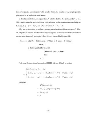 that as long as the sampling interval is smaller than Æ, the result at every sample point is
guaranteed to be within the error bound.
In the above deﬁnition, we require that È Ø satisﬁes that Ø Ì, Ø ¾ Ë ¯, and
¬
¬ÈØ
¬
¬
Ø¼
Æ.
This condition can be rephrased more verbosely (but perhaps more understandably) as
Ø½ ¾ Ø¼ Æ, Ø½ Ø Ì, Ø ¾ Ë ¯, and
¬
¬ÈØ
¬
¬ Æ, where ÈØ Ø½ ¡¡¡ Ø .
Why are we interested in uniform convergence rather than plain convergence? After
all, why should we care about whether the convergence is uniform or not? To understand
our decision, let’s study a program called Þ ÖÖ , inspired by [3, page 401]:
Þ ÖÖ let z´t1µ ´lift ´ t let c ½ t1 in c ¡c ¡t ¡pow´½  t cµµ timeµ
until
in ´lift ¼µ until liftev ´ ´ tµ tµ
´when ´lift ´ t t ¼µ timeµµ
time
µz
Following the operational semantics of H-FRP, it is not difﬁcult to see that
trace Þ ÖÖ Ø½ ¡¡¡ ØÒ
¼ ¼ Ú¿ Ú ¡¡¡ ÚÒ Ø½ ¼, where Ú ¾Ø´½  Øµ and ½ Ø¾
¼ Ú¾ Ú¿ ¡¡¡ ÚÒ Ø½ ¼, where Ú ¾Ø´½  Øµ and ½ Ø½
Therefore,
at
£
Þ ÖÖ ¼ ¼
Ð Ñ È¼
¼ ¼´at Þ ÖÖ È¼µ
Ð Ñ È¼
¼ ¼ ¼
¼
97
 
