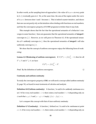 In other words, as the sampling interval approaches ¼, the value of Þ ÖÖ at every point
in ¼ ½ eventually goes to ¼. Yet, at the same time, the area of the region under the curve
of Þ ÖÖ between time ¼ and ½ becomes ½. This is indeed counter-intuitive, and shows
that one can not purely rely on his intuition when dealing with functions on real numbers,
and that the convergence property of H-FRP programs is trickier than it may look.
This example shows that the fact that the operational semantics of a behavior con-
verges to some function does not guarantee that the operational semantics of integral
converges to
Ê
. However, as we will prove in Theorem 4.5, if the operational seman-
tics of uniformly converges to , then the operational semantics of integral will also
uniformly converge to
Ê
.
We show that the concept of uniform convergence enjoys the following form of weak-
ening:
Lemma 4.3 (Weakening of uniform convergence). If ´ÈØµ ´Øµ
¬
¬Ì
Ø¼
 Ë, then for all
Ì¼ Ì and Ë¼ Ë, we have
´ÈØµ ´Øµ
¬
¬Ì¼
Ø¼
 Ë¼
Proof. By the deﬁnition of uniform convergence.
Continuity and uniform continuity
To study the convergence property of lift, we will need a concept called uniform continuity
[3, page 74], as found in most treatments of calculus and analysis:
Deﬁnition 4.6 (Uniform continuity). A function is said to be uniformly continuous on a
set Ë if for every real number ¯ ¼, there exists a real number Æ ¼ (depending only on
¯) such that Ü Ý ¾Ë and Ü  Ý Æ imply ´Üµ   ´Ýµ ¯.
Let’s compare this concept with that of (non-uniform) continuity:
Deﬁnition 4.7 (Continuity). A function deﬁned on Ë is said to be continuous at point
Ü ¾Ë, if for every real number ¯ ¼, there exists a real number Æ ¼ (depending only on
99
 