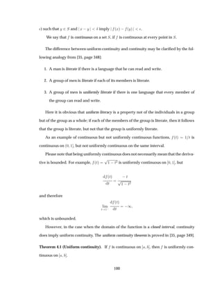 ¯) such that Ý ¾Ë and Ü  Ý Æ imply ´Üµ   ´Ýµ ¯.
We say that is continuous on a set Ë, if is continuous at every point in Ë.
The difference between uniform continuity and continuity may be clariﬁed by the fol-
lowing analogy from [35, page 348]:
1. A man is literate if there is a language that he can read and write.
2. A group of men is literate if each of its members is literate.
3. A group of men is uniformly literate if there is one language that every member of
the group can read and write.
Here it is obvious that uniform literacy is a property not of the individuals in a group
but of the group as a whole; if each of the members of the group is literate, then it follows
that the group is literate, but not that the group is uniformly literate.
As an example of continuous but not uniformly continuous functions, ´Øµ ½ Ø is
continuous on ´¼ ½ , but not uniformly continuous on the same interval.
Please note that being uniformly continuous does not necessarily mean that the deriva-
tive is bounded. For example, ´Øµ
Ô½  Ø¾ is uniformly continuous on ¼ ½ , but
´Øµ
Ø
 Ø
Ô½  Ø¾
and therefore
Ð Ñ
Ø ½ 
´Øµ
Ø
 ½
which is unbounded.
However, in the case when the domain of the function is a closed interval, continuity
does imply uniform continuity. The uniform continuity theorem is proved in [35, page 349].
Theorem 4.1 (Uniform continuity). If is continuous on , then is uniformly con-
tinuous on .
100
 