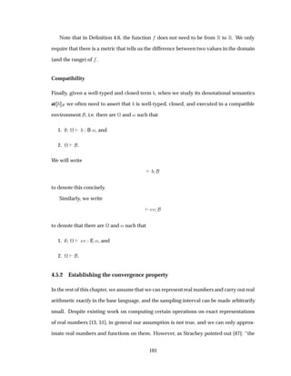 Note that in Deﬁnition 4.6, the function does not need to be from Ê to Ê. We only
require that there is a metric that tells us the difference between two values in the domain
(and the range) of .
Compatibility
Finally, given a well-typed and closed term , when we study its denotational semantics
at we often need to assert that is well-typed, closed, and executed in a compatible
environment , i.e. there are ª and « such that
1. ª B «, and
2. ª .
We will write
to denote this concisely.
Similarly, we write
Ú
to denote that there are ª and « such that
1. ª Ú E «, and
2. ª .
4.5.2 Establishing the convergence property
In the rest of this chapter, we assume that we can represent real numbers and carry out real
arithmetic exactly in the base language, and the sampling interval can be made arbitrarily
small. Despite existing work on computing certain operations on exact representations
of real numbers [13, 51], in general our assumption is not true, and we can only approx-
imate real numbers and functions on them. However, as Strachey pointed out [47]: “the
101
 