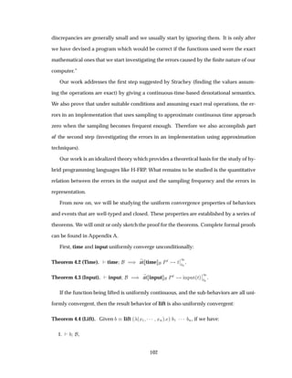discrepancies are generally small and we usually start by ignoring them. It is only after
we have devised a program which would be correct if the functions used were the exact
mathematical ones that we start investigating the errors caused by the ﬁnite nature of our
computer.”
Our work addresses the ﬁrst step suggested by Strachey (ﬁnding the values assum-
ing the operations are exact) by giving a continuous-time-based denotational semantics.
We also prove that under suitable conditions and assuming exact real operations, the er-
rors in an implementation that uses sampling to approximate continuous time approach
zero when the sampling becomes frequent enough. Therefore we also accomplish part
of the second step (investigating the errors in an implementation using approximation
techniques).
Our work is an idealized theory which provides a theoretical basis for the study of hy-
brid programming languages like H-FRP. What remains to be studied is the quantitative
relation between the errors in the output and the sampling frequency and the errors in
representation.
From now on, we will be studying the uniform convergence properties of behaviors
and events that are well-typed and closed. These properties are established by a series of
theorems. We will omit or only sketch the proof for the theorems. Complete formal proofs
can be found in Appendix A.
First, time and input uniformly converge unconditionally:
Theorem 4.2 (Time). time µ at time ÈØ Ø
¬
¬
½
Ø¼
.
Theorem 4.3 (Input). input µ at input ÈØ ÒÔÙØ´Øµ
¬
¬
½
Ø¼
.
If the function being lifted is uniformly continuous, and the sub-behaviors are all uni-
formly convergent, then the result behavior of lift is also uniformly convergent:
Theorem 4.4 (Lift). Given lift ´ ´Ü½ ¡¡¡ ÜÒµ µ ½ ¡¡¡ Ò, if we have:
1. ,
102
 