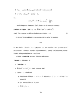 2. ´Ý½ ¡¡¡ ÝÒµ eval Ü Ý is uniformly continuous, and
3. ¾ÆÒ at ÈØ ´Øµ
¬
¬
Ì
Ø¼
 Ë ,
then
at ÈØ eval Ü ´Øµ
¬
¬
¬
Ì
Ø¼
 
Ò
½
Ë
The above theorem has a particularly simple case for lifting of constants:
Corollary 4.1 (Lift0). lift µ at lift ÈØ eval
¬
¬
½
Ø¼
.
Proof. This is just the special case for Theorem 4.4 when Ò ¼.
To present Theorem 4.5 and 4.8 more concisely, we deﬁne the notation
Ø Ð Ø¼
for that either Ø Ø¼ or Ø Ø¼ ¼, where Ø Ø¼ ¾ Ì. The intuition is that we want Ø to be
smaller than Ø¼ — unless it cannot be any smaller since Ø¼ already has the smallest possible
value ¼, in which case we want Ø to be ¼ too.
We show that integral preserves uniform convergency:
Theorem 4.5 (Integral). If
1. integral ,
2. at ÈØ ´Øµ
¬
¬
Ì
Ø¼
 Ë where Ë is ﬁnite, and
3. there is Ì¼ Ð Ø¼ such that
(a) for all time sequence ÈØ Ø½ ¡¡¡ Ø where Ì¼ Ø½ Ø Ì, at ÈØ is
bounded,
(b) ´Øµ is bounded on Ì¼ Ì , and
(c)
Ê Ì
Ì¼
´Øµ Ø ,
103
 
