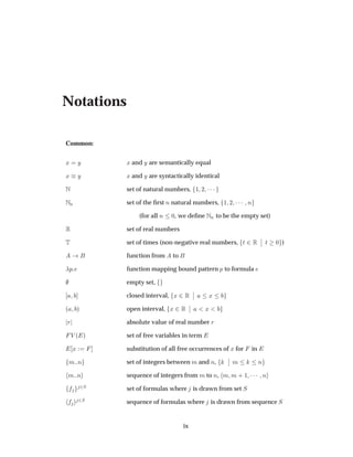 Notations
Common:
Ü Ý Ü and Ý are semantically equal
Ü Ý Ü and Ý are syntactically identical
Æ set of natural numbers, ½ ¾ ¡¡¡
ÆÒ set of the ﬁrst Ò natural numbers, ½ ¾ ¡¡¡ Ò
(for all Ò ¼, we deﬁne ÆÒ to be the empty set)
Ê set of real numbers
Ì set of times (non-negative real numbers, Ø ¾Ê
¬
¬ Ø ¼ )
function from to
Ô function mapping bound pattern Ô to formula
empty set,
closed interval, Ü ¾Ê
¬
¬ Ü
´ µ open interval, Ü ¾Ê
¬
¬ Ü
Ö absolute value of real number Ö
Î ´ µ set of free variables in term
Ü substitution of all free occurrences of Ü for in
Ñ Ò set of integers between Ñ and Ò,
¬
¬ Ñ Ò
Ñ Ò sequence of integers from Ñ to Ò, Ñ Ñ · ½ ¡¡¡ Ò
¾Ë set of formulas where is drawn from set Ë
¾Ë sequence of formulas where is drawn from sequence Ë
ix
 